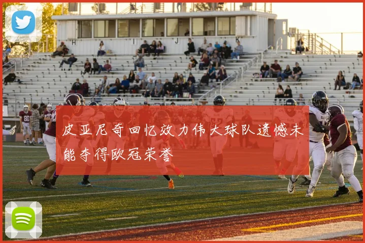 皮亚尼奇回忆效力伟大球队遗憾未能夺得欧冠荣誉