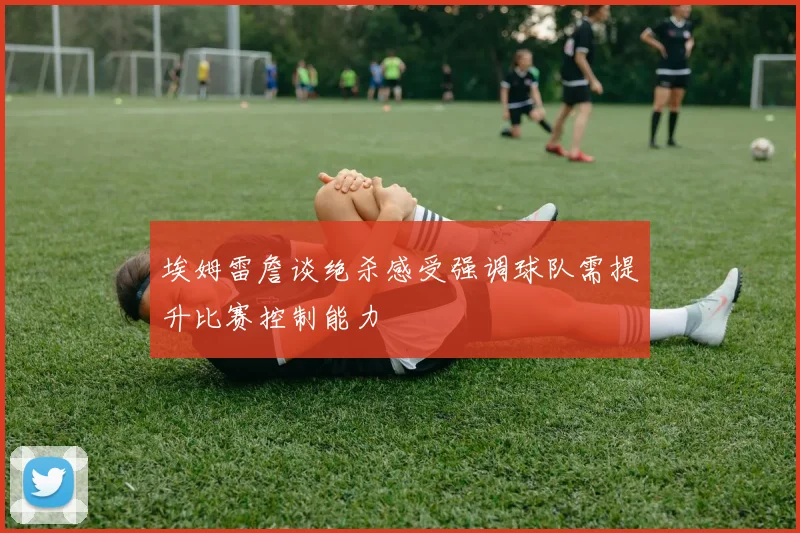 埃姆雷詹谈绝杀感受强调球队需提升比赛控制能力