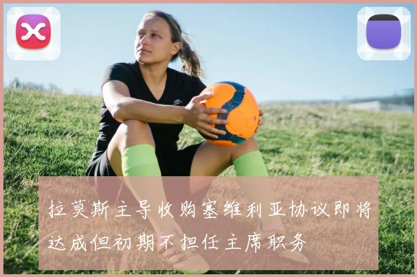 拉莫斯主导收购塞维利亚协议即将达成但初期不担任主席职务