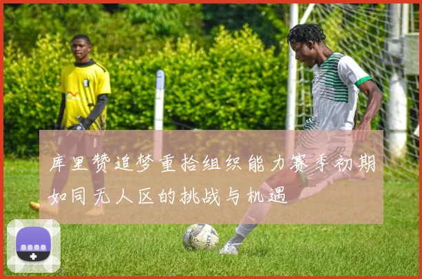 库里赞追梦重拾组织能力赛季初期如同无人区的挑战与机遇