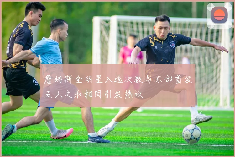 詹姆斯全明星入选次数与东部首发五人之和相同引发热议