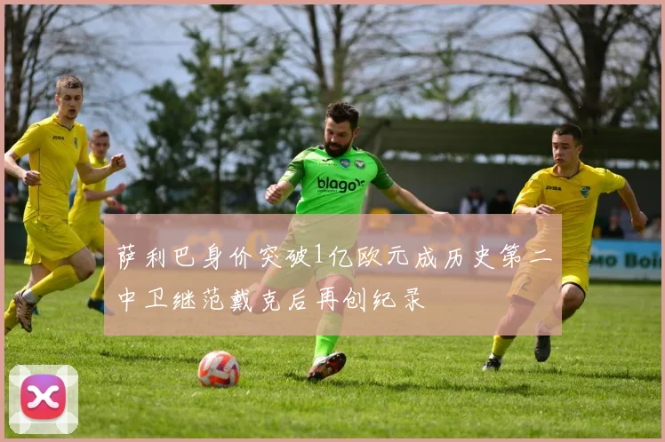 萨利巴身价突破1亿欧元成历史第二中卫继范戴克后再创纪录