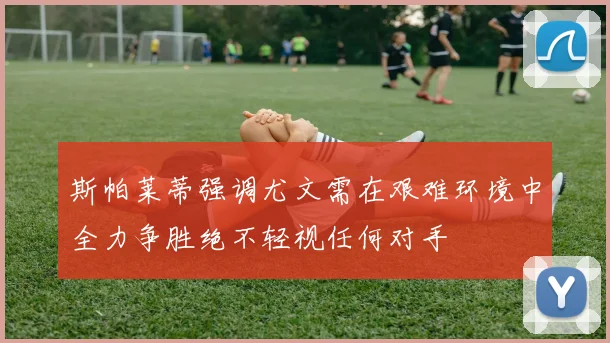斯帕莱蒂强调尤文需在艰难环境中全力争胜绝不轻视任何对手