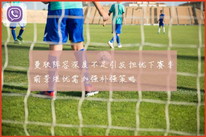 曼联阵容深度不足引发担忧下赛季前景堪忧需加强补强策略