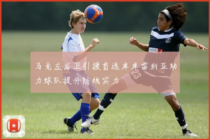 马竞左后卫引援首选库库雷利亚助力球队提升防线实力
