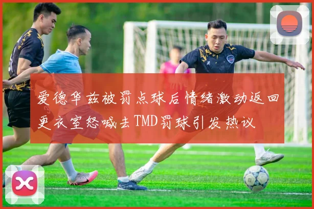 爱德华兹被罚点球后情绪激动返回更衣室怒喊去TMD罚球引发热议