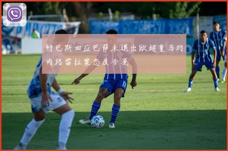特巴斯回应巴萨未退出欧超皇马对内格雷拉案态度冷漠