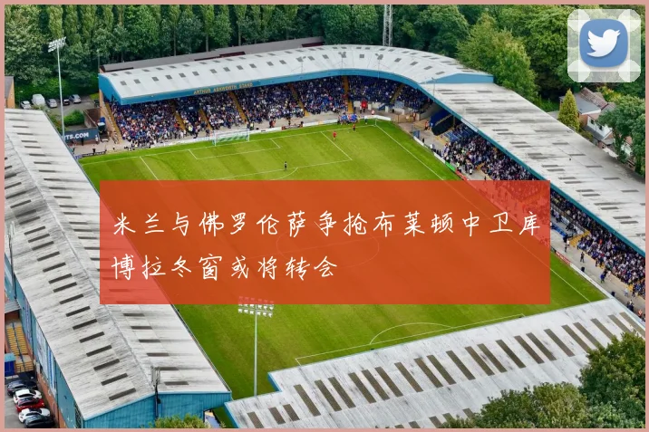 米兰与佛罗伦萨争抢布莱顿中卫库博拉冬窗或将转会