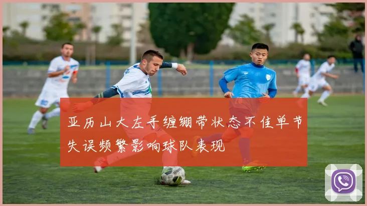 亚历山大左手缠绷带状态不佳单节失误频繁影响球队表现